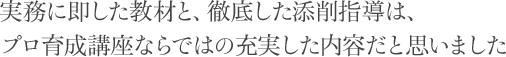 実務に即した教材と、徹底した添削指導は、プロ育成講座ならではの充実した内容だと思いました